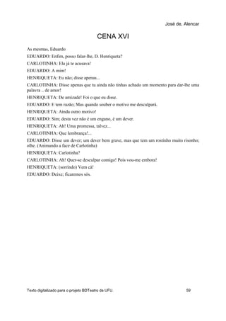 CENA XVI
As mesmas, Eduardo
EDUARDO: Enfim, posso falar-lhe, D. Henriqueta?
CARLOTINHA: Ela já te acusava!
EDUARDO: A mim!
HENRIQUETA: Eu não; disse apenas...
CARLOTINHA: Disse apenas que tu ainda não tinhas achado um momento para dar-lhe uma
palavra .. de amor!
HENRIQUETA: De amizade! Foi o que eu disse.
EDUARDO: E tem razão; Mas quando souber o motivo me desculpará.
HENRIQUETA: Ainda outro motivo!
EDUARDO: Sim; desta vez não é um engano, é um dever.
HENRIQUETA: Ah! Uma promessa, talvez...
CARLOTINHA: Que lembrança!...
EDUARDO: Disse um dever; um dever bem grave, mas que tem um rostinho muito risonho;
olhe. (Animando a face de Carlotinha)
HENRIQUETA: Carlotinha?
CARLOTINHA: Ah! Quer-se desculpar comigo! Pois vou-me embora!
HENRIQUETA: (sorrindo) Vem cá!
EDUARDO: Deixe; ficaremos sós.
José de, Alencar
Texto digitalizado para o projeto BDTeatro da UFU. 59
 