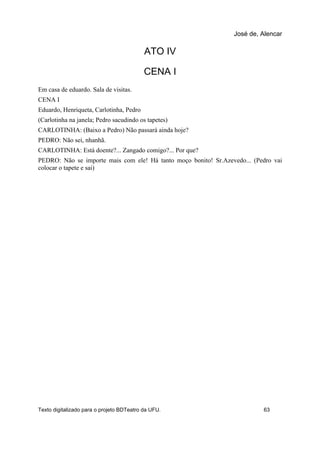 ATO IV
CENA I
Em casa de eduardo. Sala de visitas.
CENA I
Eduardo, Henriqueta, Carlotinha, Pedro
(Carlotinha na janela; Pedro sacudindo os tapetes)
CARLOTINHA: (Baixo a Pedro) Não passará ainda hoje?
PEDRO: Não sei, nhanhã.
CARLOTINHA: Está doente?... Zangado comigo?... Por que?
PEDRO: Não se importe mais com ele! Há tanto moço bonito! Sr.Azevedo... (Pedro vai
colocar o tapete e sai)
José de, Alencar
Texto digitalizado para o projeto BDTeatro da UFU. 63
 