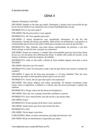 CENA II
Eduardo, Henriqueta, Carlotinha
EDUARDO: Quando eu lhe digo que espere, Henriqueta, é porque estou convencido de que
há um meio de desfazer esse casamento sem a menos humilhação para seu pai.
HENRIQUETA; E esse meio qual é?
EDUARDO: Não lhe posso dizer; é meu segredo.
HENRIQUETA: Ah! Tem segredos para mim?
EDUARDO: É injusta fazendo-me essa exprobração, Henriqueta. Se não lhe falo
francamente, é porque não desejo que partilhe, ainda mesmo em pensamento, os desgostos, as
contrariedades que eu há um mês tenho sofrido para conseguir esse meio de que lhe falei.
HENRIQUETA: Mas, Eduardo, uma parte dessas contrariedades me pertence, e por dois
títulos; porque se trata de mim, e porque nos estimamos!
EDUARDO: Porque nos amamos; é verdade! Mas nessa partilha igual que fazem duas almas
da sua cor e do seu prazer, há a diferença das forças. A mulher cabe a parte do consolo, ou da
ternura, ao homem, a parte da coragem e do trabalho.
HENRIQUETA: então eu não tenho o direito de fazer também alguma coisa para a nossa
felicidade?
EDUARDO: Não disse isto! Faz muito!
HENRIQUETA; Como? Se toma para si tudo e não me quer deixar nem mesmo a metade dos
cuidados?
EDUARDO: E quem me dá força para prosseguir e a fé para trabalhar? Não são esses
momentos que todos os dias passamos juntos aqui ou em sua casa?
HENRIQUETA: Assim, não me quer dizer qual é essa esperança?
EDUARDO: Não desejo afligí-la com idéias mesquinhas. Os homens inventaram certas
coisas, como os algarismos, o dinheiro e o cálculo, que não devem preocupar o espírito das
senhoras.
HENRIQUETA: Porque somos nós tão fracas de inteligência?...
EDUARDO: Não é por isso; é porque tiram-lhes o perfume e a poesia.
HENRIQUETA: Isso é muito bonito, mas não me diz o que desejo saber.
EDUARDO: O que?
HENRIQUETA: O meio porque há de fazer o meu casamento.
EDUARDO: Ainda insiste; pois bem, hoje mesmo lhe direi.
HENRIQUETA: Sim?
EDUARDO: Talvez daqui a uma hora.
CARLOTINHA: Mano, aí entrou uma pessoa, que julgo procurar por você.
EDUARDO: Há de ser naturalmente o negociante que espero.
O demônio familiar
Texto digitalizado para o projeto BDTeatro da UFU. 64
 