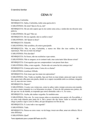 CENA IV
Henriqueta, Carlotinha
HENRIQUETA: Sabes, Carlotinha, tenho uma queixa de ti.
CARLOTINHA: De mim? Que te fiz eu, má?
HENRIQUETA: Há um mês espero que tu me contes uma coisa, e ainda não me disseste uma
palavra.
CARLOTINHA: De que? Não sei.
HENRIQUETA: Do teu segredo; não te confiei o meu?
CARLOTINHA: Ah! Quem te disse?
HENRIQUETA: Eduardo.
CARLOTINHA: Não acredites, ele estava gracejando.
HENRIQUETA: Não, tu ama, Carlotinha, e nunca me falas dos teus sonhos, de tuas
esperanças. Não sou eu mais tua amiga?
CARLOTINHA: Pois duvidas?
HENRIQUETA: Se fosses, não me ocultarias o que sentes.
CARLOTINHA: Não te zangues; eu te contarei tudo, mas custa tanto falar dessas coisas!
HENRIQUETA: Com aqueles que nos compreendem é um prazer bem doce.
CARLOTINHA: Olha, o meu segredo... Porém não sei como hei de começar isto!
HENRIQUETA: Começa pelo nome. Como ele se chama?
CARLOTINHA: (confusa) Alfredo.
HENRIQUETA: Este moço que teu mano nos apresentou?
CARLOTINHA: Sim. Todas as manhãs, faça um bom ou mau tempo, passa por aqui ao meio
dia; quase nem olha para esta janela, donde eu o espero escondida entre as cortinas; ninguém
nos vê, mas nós nos vemos.
HENRIQUETA: Depois?
CARLOTINHA: À noite vem visitar-nos, como tu sabes; todo o tempo conversa com mamãe,
ou com o mano enquanto tu e eu brincamos no piano. À hora do chá sentamo-nos juntos; ele
diz que me viu de manhã, eu respondo que estava distraída e não o vi. Às vezes...
HENRIQUETA: Acaba, não tenhas vergonha. Eu também amo.
CARLOTINHA: Pois sim. Às vezes nossas mãos se encontram sem querer; ele fica pálido, e
eu corro toda trâmula para junto de ti. Daí a pouco são dez horas, todos se retiram: então
chego à janela e sigo-o com os olhos, até que desaparece no fim da rua.
HENRIQUETA: E é este todo o teu segredo?
CARLOTINHA: Todo.
HENRIQUETA: Parece-se com o meu: ver de longe, trocar um olhar, amar em silêncio. Há só
uma diferença.
CARLOTINHA: Qual?
O demônio familiar
Texto digitalizado para o projeto BDTeatro da UFU. 66
 