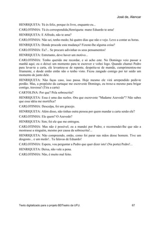 HENRIQUETA: Tú és feliz, porque és livre, enquanto eu...
CARLOTINHA: Tú és correspondida,Henriqueta: mano Eduardo te ama!
HENRIQUETA: E Alfredo, não te ama?
CARLOTINHA: Não sei, tenho medo; há quatro dias que não o vejo. Levo a contar as horas.
HENRIQUETA: Donde procede esta mudança? Fizeste-lhe alguma coisa?
CARLOTINHA: Eu?... Se procuro adivinhar os seus pensamentos!
HENRIQUETA: Entretanto, deve haver um motivo...
CARLOTINHA: Tenho querido me recordar, e só acho este. No Domingo veio passar a
manhã aqui; eu o deixei um momento para te escrever e voltei logo. Quando chamei Pedro
para levar-te a carta, ele levantou-se de repente, despetiu-se de mamãe, cumprimentou-me
friamente, e desde então então não o tenho visto. Ficou zangado comigo por ter saído um
momento de junto dele.
HENRIQUETA: Não faças caso, isso passa. Hoje mesmo ele virá arrependido pedir-te
perdão. Mas, a propósito da cartaque me escreveste Domingo, eu troxe-a mesmo para brigar
contigo, travessa! (Tira a carta)
CARTOLINA: Por que? Pela sobrescrita?
HENRIQUETA: Essa é uma das razões. Ora que escreveste "Madame Azevedo"? Não sabes
que essa idéia me mortifica?
CARLOTINHA: Desculpa, foi um gracejo.
HENRIQUETA: Além disso, não tinhas outra pessoa por quem mandar a carta senão ele?
CARLOTINHA: Ele quem? O Azevedo?
HENRIQUETA: Sim; foi ele que me entregou.
CARLOTINHA: Mas não é possível; eu a mandei por Pedro; e recomendei-lhe que não a
mostrasse a ninguém, mesmo por causa da sobrescrita!...
HENRIQUETA: Não compreendo, então, como foi parar nas mãos desse homem. Tive um
desgosto... e um medo!.. Tu falavas de Eduardo!
CARLOTINHA: Espera, vou perguntar a Pedro que quer dizer isto! (Na porta) Pedro!...
HENRIQUETA: Deixa, não vale a pena.
CARLOTINHA: Não, é muito mal feito.
José de, Alencar
Texto digitalizado para o projeto BDTeatro da UFU. 67
 