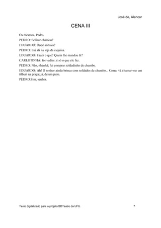 CENA III
Os mesmos, Pedro.
PEDRO: Senhor chamou?
EDUARDO: Onde andava?
PEDRO: Fui ali na loja da esquina.
EDUARDO: Fazer o que? Quem lhe mandou lá?
CARLOTINHA: foi vadiar; é só o que ele faz.
PEDRO: Não, nhanhã; fui comprar soldadinho de chumbo.
EDUARDO: Ah! O senhor ainda brinca com soldados de chumbo... Corra, vá chamar-me um
tílburi na praça; já, de um pulo.
PEDRO:Sim, senhor.
José de, Alencar
Texto digitalizado para o projeto BDTeatro da UFU. 7
 