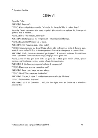 CENA VII
Azevedo, Pedro
AZEVEDO: Foge-me!...
PEDRO: Camo vai paixão por minha Carlotinha, Sr. Azevedo? Flor já está na dança!
Azevedo: Queria mesmo te falar a este respeito! Não entendo tua senhora. Tu dizes que ela
gosta de mim et pourtant...
PEDRO: Parlez-vous francais, monsieur?
AZEVEDO: Ela faz que não me compreende! Trata-me com indiferença.
PEDRO: Pudera não! O senhor vai se casar.
AZEVEDO: Ah! Tu pensas que é esta a razão!
PEDRO: Nhanhã mesmo me disse! Moça solteira não pode receber corte de homem que é
noivo de outra mulher! É feio, e faz cócega dentro de coração; cócega que se chama ciúme!
AZEVEDO: Então é o meu casamento que impede!... E nem me lembrava de semelhante
coisa! Com efeito, Henriqueta é sua amiga; ela julga talvez que a amo...
PEDRO: Mas isto não quer dizer nada. Ela gosta de V. Mce, gosta muito! Ontem, quando
mandou essa violeta que o senhor tem na cabeça, beijou primeiro.
AZEVEDO: E foi ela mesmo quem se lembrou de mandar-me?
PEDRO: Ela mesma, sem que eu pedisse nada!
AZEVEDO: Bem; eu sei o que me resta a fazer.
PEDRO: Já vai? Não espera por sinhá velha?
AZEVEDO: Não, eu já volto. E, preciso tomar uma resolução: il le fault!
PEDRO: Monsieur está pensando!
AZEVEDO: Diz a D. Carlotinha... Não, não lhe digas nada! Eu quero ser o primeiro a
anunciar-lhe.
O demônio familiar
Texto digitalizado para o projeto BDTeatro da UFU. 70
 
