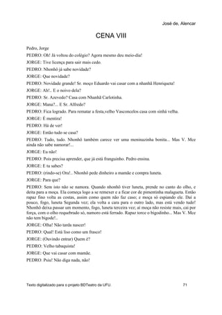 CENA VIII
Pedro, Jorge
PEDRO: Oh! Já voltou do colégio? Agora mesmo deu meio-dia!
JORGE: Tive licença para sair mais cedo.
PEDRO: Nhonhô já sabe novidade?
JORGE: Que novidade?
PEDRO: Novidade grande! Sr. moço Eduardo vai casar com a nhanhã Henriqueta!
JORGE: Ah!.. E o noivo dela?
PEDRO: Sr. Azevedo? Casa com Nhanhã Carlotinha.
JORGE: Mana?... E Sr. Alfredo?
PEDRO: Fica logrado. Para rematar a festa,velho Vasconcelos casa com sinhá velha.
JORGE: É mentira!
PEDRO: Há de ver!
JORGE: Então tudo se casa?
PEDRO: Tudo, tudo. Nhonhô também carece ver uma meninazinha bonita... Mas V. Mce
ainda não sabe namorar!...
JORGE: Eu não!
PEDRO: Pois precisa aprender, que já está franguinho. Pedro ensina.
JORGE: E tu sabes?
PEDRO: (rindo-se) Ora!.. Nhonhô pede dinheiro a mamãe e compra luneta.
JORGE: Para que?
PEDRO: Sem isto não se namora. Quando nhonhô tiver luneta, prende no canto do olho, e
deita para a moça. Ela começa logo a se remexer e a ficar cor de pimentinha malagueta. Então
rapaz fino volta as costas, assim como quem não faz caso; e moça só espiando ele. Daí a
pouco, fogo, luneta Segunda vez; ela volta a cara para o outro lado, mas está vendo tudo!
Nhonhô deixa passar um momento, fogo, luneta terceira vez; aí moça não resiste mais, cai por
força, com o olho requebrado só, namoro está ferrado. Rapaz torce o bigodinho... Mas V. Mce
não tem bigode!..
JORGE: Olha! Não tarda nascer!
PEDRO: Qual! Está liso como um frasco!
JORGE: (Ouvindo entrar) Quem é?
PEDRO: Velho tabaquista!
JORGE: Que vai casar com mamãe.
PEDRO: Psiu! Não diga nada, não!
José de, Alencar
Texto digitalizado para o projeto BDTeatro da UFU. 71
 