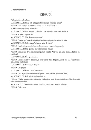 CENA IX
Pedro, Vasconcelos, Jorge
VASCONCELOS: Onde está esta gente! Henriqueta fica para jantar?
PEDRO: Sim, senhor; nhanhã Carlotinha não quer deixar ela ir.
JORGE: (saindo) Eu vou chamá-la!
VASCONCELOS: Não precisa. (A Pedro) Dize-lhe que a tarde virei buscá-la.
PEDRO: V. Mce vai para casa?
VASCONCELOS: Não; Por que perguntas?
PEDRO: Porque Sr. Azevedo saiu daqui agora mesmo para ir falar a V. mce.
VASCONCELOS: Sobre o que? Alguma coisa de novo?
PEDRO: Negócio importante. Pedro não sabe; mas ele parecia zangado.
VASCONCELOS: Ora, que me importam as suas zangas.
PEDRO: Senhor não deve mesmo se importar; esse Sr. Azevedo tem uma língua... Sabe o que
ele disse?
VASCONCELOS: Não quero saber.
PEDRO: Disse a sr. moço Eduardo, a casa estava cheia de gente, disse que Sr. Vasconelos é
um... nome muito ruim!
VASCONCELOS: Um que, moleque?
PEDRO: Um pinga!
VASCONCELOS: Hein!... Não é possível!
PEDRO: Ora! Aquele moço não tem respeito a senhor velho. (faz uma careta)
VASCONCELOS: Pois hei de ensinar-lhe a ter.
PEDRO: Precisa mesmo, para não andar enchendo a boca de que comprou a filha do senhor
com seu dinheiro dele.
VASCONCELOS: Comprou a minha filha! Ah, miserável! (Batem palmas)
PEDRO: Pode entrar.
O demônio familiar
Texto digitalizado para o projeto BDTeatro da UFU. 72
 