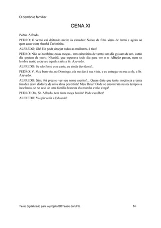CENA XI
Pedro, Alfredo
PEDRO: O velho vai deitando azeite às canadas! Noivo da filha virou de rumo e agora só
quer casar com nhanhã Carlotinha.
ALFREDO: Oh! Ele pode desejar todas as mulheres, é rico!
PEDRO: Não sei também; essas moças.. tem cabecinha de vento; um dia gostam de um, outro
dia gostam de outro. Nhanhã, que esperava todo dia para ver o sr Alfredo passar, nem se
lembra mais; escreveu aquela carta a Sr. Azevedo.
ALFREDO: Se não fosse essa carta, eu ainda duvidava!..
PEDRO: V. Mce bem viu, no Domingo, ela me dar à sua vista, e eu entregar na rua a ele, a Sr.
Azevedo.
ALFREDO: Sim; foi preciso ver seu nome escrito!... Quem diria que tanta inocência e tanta
timidez eram disfarce de uma alma pevertida! Meu Deus! Onde se encontrará nestes tempos a
inocência, se no seio de uma família honesta ela murcha e não vinga!
PEDRO: Ora, Sr. Alfredo, tem tanta moça bonita! Pode escolher!
ALFREDO: Vai prevenir a Eduardo!
O demônio familiar
Texto digitalizado para o projeto BDTeatro da UFU. 74
 