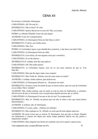 CENA XII
Os mesmos, Carlotinha, Henriqueta
CARLOTINHA: Ah! Ele está aí!...
HENRIQUETA: Não te disse? Já volto.
CARLOTINHA: Queres deixar-me só com ele! Não, eu te peço.
PEDRO: (a Alfredo) Nhanhã! Como ela está alegre!
ALFREDO: É por ele! (cumprimenta)
CARLOTINHA: (A Henriqueta) Nem me fala! Que ar sério!
HENRIQUETA: É talvez, por minha causa.
CARLOTINHA: Não, fica.
PEDRO: (A Carlotinha) Agora é que nhanhã deve ensiná-lo; e não fazer caso dele! (Sai)
CARLOTINHA: (A Henriqueta) Nem me olha!
HENRIQUETA: Com efeito, ele tem alguma coisa que o mortifica.
CARLOTINHA: Se eu lhe falasse!...
HENRIQUETA:É verdade, dize-lhe uma palavra.
CARLOTINHA: Oh! Não tenho ânimo!
HENRIQUETA: (a Carlotinha) Espera, com ele eu sou mais animosa do que tu. Vou
falar-lhe.
CARLOTINHA: Mas não lhe digas nada a meu respeito.
HENRIQUETA: Não! Então Sr. Alfredo, tem ido estas noites ao teatro?
ALFREDO: é verdade, minha senhora, para distrair-me.
CARLOTINHA: (A Henriqueta) Distrair-se... De pensar em mim!
HENRIQUETA: O teatro é mais divertido do que as nossas noites, aqui em casa de Carlotinha
ou na minha. Não é verdade?
ALFREDO: Não, minha senhora, mas no teatro se está no meio de indiferentes, e, portanto,
não há receio de que se incomode com a sua presença àquelas pessoas que se estima.
CARLOTINHA: (A Henriqueta) Com que ar diz ele isto! Tu compreendes?
HENRIQUETA: Mas, Sr. Alfredo, me parece que isto não se refere a nós, que nunca demos
demonstrações...
ALFREDO: A senhora, não, D. Henriqueta.
CARLOTINHA: É a mim, então... (Silêncio de Alfredo)
HENRIQUETA: Mas explique-se, Sr. Alfredo; eu creio que há nisto algum equívoco.
ALFREDO: Há certas coisas que se sentem, D. Henriqueta, mas que não se dizem. Quando
nos habituamos a venerar um objeto por muito tempo podemos odiá-lo um dia, porém o
respeitamos sempre!
CARLOTINHA: Mas ninguém tem direito de condenar sem ouvir aquele a quem acusa.
José de, Alencar
Texto digitalizado para o projeto BDTeatro da UFU. 75
 