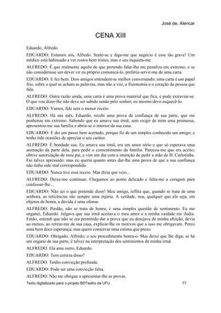 CENA XIII
Eduardo, Alfredo
EDUARDO: Estamos sós, Alfredo. Sente-se e diga-me que negócio é esse tão grave! Um
médico está habituado a ver rostos bem tristes, mas o seu inquieta-me.
ALFREDO: É que realmente aquilo de que pretendo falar-lhe me penaliza em extremo; e se
não considerasse um dever vir eu próprio comunicá-lo, preferia servir-me de uma carta.
EDUARDO: E fez bem. Dois amigos entendem-se melhor conversando; uma carta é um papel
frio, sobre o qual se acham as palavras, mas não a voz, a fisionomia e o coração da pessoa que
fala.
ALFREDO: Outra razão ainda, uma carta é uma prova material que fica, e pode extraviar-se.
O que vou dizer-lhe não deve ser sabido senão pelo senhor; eu mesmo devo esquecê-lo.
EDUARDO: Vamos, fale sem o menor receio.
ALFREDO: Há um mês, Eduardo, recebi uma prova de confiança de sua parte, que me
penhorou em extremo. Sabendo que eu amava sua irmã, sem exigir de mim uma promessa,
apresentou-me sua família e abriu-se o interior da sua casa.
EDUARDO: E dei um passo bem acertado, porque fiz de um simples conhecido um amigo; e
tenho tido ocasiões de apreciar o seu caráter.
ALFREDO: É bondade sua. Eu amava sua irmã, era um amor sério e que só esperava uma
animação da parte dela, para pedir o consentimento da família. Pareceu-me que era aceito;
obtive autorização de meu pai, e vim um dia com a intenção de pedir a mão de D. Carlotinha.
Fui talvez apressado: mas eu queria quanto antes dar-lhe uma prova de que a sua confiança
não tinha sido mal correspondida.
EDUARDO: Nunca tive esse receio. Mas dizia que veio...
ALFREDO: Deixe-me continuar. Chegamos ao ponto delicado e falta-me a coragem para
confessar-lhe...
EDUARDO: Não sei o que pretende dizer! Meu amigo, reflita que, quando se trata de uma
senhora, as reticências são sempre uma injúria. A verdade, nua, qualquer que ela seja, em
objetos de honra, a dúvida é uma ofensa.
ALFREDO: Perdão, não se trata de honra; é uma simples questão de sentimento. Eu me
enganei, Eduardo. Julgava que sua irmã aceitava o meu amor e a minha vaidade me iludia.
Então, entendi que não se era permitido dar a prova que eu desejava de minha afeição, devia
ao menos, ao retirar-me de sua casa, explicar-lhe os motivos que a isso me obrigavam. Perco
uma bem doce esperança; mas quero conservar uma estima que prezo.
EDUARDO: Obrigado, Alfredo; o seu procedimento honra-o. Mas deixe que lhe diga; se há
um engano de sua parte, é talvez na interpretação dos sentimentos de minha irmã.
ALFREDO: Ela ama outro, Eduardo.
EDUARDO: Tem certeza disso?
ALFREDO: Tenho convicção profunda.
EDUARDO: Pode ser uma convicção falsa.
ALFREDO: Não me obrigue a apresentar-lhe as provas.
José de, Alencar
Texto digitalizado para o projeto BDTeatro da UFU. 77
 