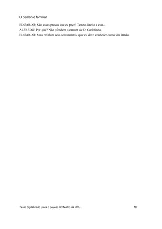 EDUARDO: São essas provas que eu peço! Tenho direito a elas...
ALFREDO: Por que? Não ofendem o caráter de D. Carlotinha.
EDUARDO: Mas revelam seus sentimentos, que eu devo conhecer como seu irmão.
O demônio familiar
Texto digitalizado para o projeto BDTeatro da UFU. 78
 