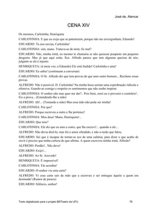 CENA XIV
Os mesmos, Carlotinha, Henriqueta
CARLOTINHA: E que eu exijo que se patenteiem, porque não me envergonham, Eduardo!
EDUARDO: Tu nos ouvias, Carlotinha!
CARLOTINHA: sim, mano. Tratava-se de mim; fiz mal?
EDUARDO: Não, minha irmã, eu mesmo te chamaria se não quisesse poupaste um pequeno
desgosto. Mas já que aqui estás, fica. Alfredo parece que tem algumas queixas de nós;
julgarás se ele é injusto.
HENRIQUETA: (à meia voz, a Eduardo) Ele está iludido! Carlotinha o ama!
EDUARDO: Eu sabia! (continuam a conversar)
CARLOTINHA: O Sr. Alfredo diz que tem provas de que amo outro homem... Reclamo essas
provas.
ALFREDO: Não é possível, D. Carlotinha! Na minha boca seriam uma exprobração ridícula e
ofensiva. Guardo-as comigo e respeito os sentimentos que não soube inspirar.
CARLOTINHA: O senhor não mas quer me dar?.. Pois bem, serei eu o provarei o contrário!..
Eis a prova... (Estendendo-lhe a mão)
ALFREDO: Ah!... (Tomando a mão) Mas essa mão não pode ser minha!
CARLOTINHA: Por que?
ALFREDO: Porque escreveu a outro e lhe pertence!
CARLOTINHA: Meu deus! Mano, Henriqueta!...
EDUARDO: Que tens?
CARLOTINHA: Ele diz que eu amo a outro, que lhe escrevi!... quando a ele...
ALFREDO: Não devia dizê-lo; mas foi o amor ofendido, e não a razão que falou.
EDUARDO: Sei que é incapaz de tornar-se eco de uma calúnia; para dizer o que acabo de
ouvir é preciso que tenha certeza do que afirma. A quem escreveu minha irmã, Alfredo?
ALFREDO: Perdão!.. Não devo!
EDUARDO: Exijo!...
ALFREDO: Ao Sr. Azevedo!
HENRIQUETA: É impossível!
CARLOTINHA: Ele acredita!
EDUARDO: O senhor viu esta carta?
ALFREDO: Vi essa carta sair da mão que a escreveu e ser entregue àquele a quem era
destinada! (Rumor de passos)
EDUARDO: Silêncio, senhor!
José de, Alencar
Texto digitalizado para o projeto BDTeatro da UFU. 79
 