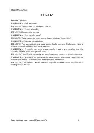 CENA IV
Eduardo, Carlotinha.
CARLOTINHA: Onde vai, mano?
EDUARDO: Vou ao Catete ver um doente; volto já.
CARLOTINHA: Eu queria falar-lhe.
EDUARDO: Quando voltar, menina.
CARLOTINHA: E por que não agora?
EDUARDO: Tenho pressa, não posso esperar. Queres ir hoje ao Teatro Lírico?
CARLOTINHA: Não, não estou disposta.
EDUARDO: Pois representa-se uma ópera bonita. (Enche a carteira de charutos). Canta a
Charton. Há muito tempo que não vamos ao teatro.
CARLOTINHA: É verdade; mas quem nos acompanha é você, e seus trabalhos, sua vida
ocupada... Depois, mano, noto que anda triste.
EDUARDO: Triste? Não, é meu gênio; sou naturalmente seco; gosto pouco de divertimentos.
CARLOTINHA: Mas houve um tempo em que não era assim; brincávamos, passávamos as
noites a tocar piano e a conversar; você, Henriqueta e eu. Lembra-se?
EDUARDO: Se me lembro!... Estava formando há pouco, não tinha clínica. Hoje falta-me o
tempo para as distrações.
O demônio familiar
Texto digitalizado para o projeto BDTeatro da UFU. 8
 