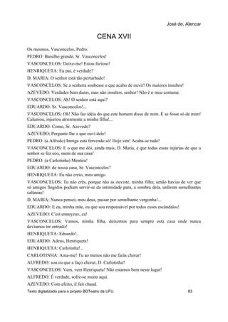 CENA XVII
Os mesmos, Vasconcelos, Pedro.
PEDRO: Barulho grande, Sr. Vasconcelos!
VASCONCELOS: Deixe-me! Estou furioso!
HENRIQUETA: Eu pai, é verdade?
D. MARIA: O senhor está tão perturbado!
VASCONCELOS: Se a senhora soubesse o que acabo de ouvir! Os maiores insultos!
AZEVEDO: Verdades bem duras, mas não insultos, senhor! Não é o meu costume.
VASCONCELOS: Ah! O senhor está aqui?
EDUARDO: Sr. Vasconcelos!...
VASCONCELOS: Oh! Não faz idéia do que este homem disse de mim. E se fosse só de mim!
Caluniou, injuriou atrozmente a minha filha!...
EDUARDO: Como, Sr. Azevedo?
AZEVEDO; Pergunte-lhe o que ouvi dele!
PEDRO: (a Alfredo) Intriga está fervendo só! Hoje sim! Acaba-se tudo!
VASCONCELOS: E o que me dói, ainda mais, D. Maria, é que todas essas injúrias de que o
senhor se fez eco, saem de sua casa!
PEDRO: (a Carlotinha) Mentira!
EDUARDO: de nossa casa, Sr. Vasconcelos?
HENRIQUETA: Eu não creio, meu amigo.
VASCONCELOS: Tu não crês, porque não as ouviste, minha filha; senão havias de ver que
só amigos fingidos podiam servir-se da intimidade para, a sombra dela, urdirem semelhantes
calúnias!
D. MARIA: Nunca pensei, meu deus, passar por semelhante vergonha!...
EDUARDO: E eu, minha mãe, eu que sou responsável por todos esses escândalos!
AZEVEDO: C'est ennuyeux, ca!
VASCONCELOS: Vamos, minha filha, deixemos para sempre esta casa onde nunca
devíamos ter entrado!
HENRIQUETA: Eduardo!..
EDUARDO: Adeus, Henriqueta!
HENRIQUETA: Carlotinha!...
CARLOTINHA: Ama-me! Tu ao menos não me farás chorar!
ALFREDO: sou eu que a faço chorar, D. Carlotinha?
VASCONCELOS: Vem, vem Henriqueta! Não estamos bem neste lugar!
ALFREDO: É verdade, sofre-se muito aqui.
AZEVEDO: Com efeito, il fait chaud.
José de, Alencar
Texto digitalizado para o projeto BDTeatro da UFU. 83
 