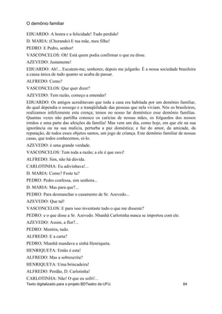 EDUARDO: A honra e a felicidade! Tudo perdido!
D. MARIA: (Chorando) E tua mãe, meu filho!
PEDRO: E Pedro, senhor!
VASCONCELOS: Oh! Está quem podia confirmar o que eu disse.
AZEVEDO: Justamente!
EDUARDO: Ah!... Escutem-me, senhores; depois me julgarão. É a nossa sociedade brasileira
a causa única de tudo quanto se acaba de passar.
ALFREDO: Como?
VASCONCELOS: Que quer dizer?
AZEVEDO: Tem razão, começo a entender!
EDUARDO: Os antigos acreditavam que toda a casa era habitada por um demônio familiar,
do qual dependia o sossego e a tranqüilidade das pessoas que nela viviam. Nós os brasileiros,
realizamos infelizmente esta crença; temos no nosso lar doméstico esse demônio famílias.
Quantas vezes não partilha conosco os carícias de nossas mães, os folguedos dos nossos
irmãos e uma parte das afeições da família! Mas vem um dia, como hoje, em que ele na sua
ignorância ou na sua malícia, perturba a paz doméstica; e faz do amor, da amizade, da
reputação, de todos esses objetos santos, um jogo de criança. Este demônio familiar de nossas
casas, que todos conhecemos, ei-lo.
AZEVEDO: é uma grande verdade.
VASCONCELOS: Tem toda a razão; a ele é que ouvi!
ALFREDO: Sim, não há dúvida.
CARLOTINHA: Eu adivinhava!...
D. MARIA: Como? Foste tu?
PEDRO: Pedro confessa, sim senhora...
D. MARIA: Mas para que?...
PEDRO: Para desmanchar o casamento de Sr. Azevedo...
AZEVEDO: Que tal!
VASCONCELOS: E para isso inventaste tudo o que me disseste?
PEDRO: e o que disse a Sr. Azevedo. Nhanhã Carlotinha nunca se importou com ele.
AZEVEDO: Assim, a flor?...
PEDRO: Mentira, tudo.
ALFREDO: E a carta?
PEDRO; Nhanhã mandava a sinhá Henriqueta.
HENRIQUETA: Então é esta!
ALFREDO: Mas a sobrescrita?
HENRIQUETA: Uma brincadeira!
ALFREDO: Perdão, D. Carlotinha!
CARLOTINHA: Não! O que eu sofri!...
O demônio familiar
Texto digitalizado para o projeto BDTeatro da UFU. 84
 
