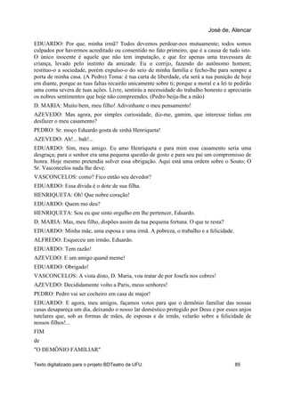 EDUARDO: Por que, minha irmã? Todos devemos perdoar-nos mutuamente; todos somos
culpados por havermos acreditado ou consentido no fato primeiro, que é a causa de tudo isto.
O único inocente é aquele que não tem imputação, e que fez apenas uma travessura de
criança, levado pelo instinto da amizade. Eu o corrijo, fazendo do autônomo homem;
restituo-o a sociedade, porém expulso-o do seio de minha família e fecho-lhe para sempre a
porta de minha casa. (A Pedro) Toma: é tua carta de liberdade, ela será a tua punição de hoje
em diante, porque as tuas faltas recairão unicamente sobre ti; porque a moral e a lei te pedirão
uma conta severa de tuas ações. Livre, sentirás a necessidade do trabalho honesto e apreciarás
os nobres sentimentos que hoje não compreendes. (Pedro beija-lhe a mão)
D. MARIA: Muito bem, meu filho! Adivinhaste o meu pensamento!
AZEVEDO: Mas agora, por simples curiosidade, diz-me, gamim, que interesse tinhas em
desfazer o meu casamento?
PEDRO: Sr. moço Eduardo gosta de sinhá Henriqueta!
AZEVEDO: Ah!... bah!...
EDUARDO: Sim, meu amigo. Eu amo Henriqueta e para mim esse casamento seria uma
desgraça; para o senhor era uma pequena questão de gosto e para seu pai um compromisso de
honra. Hoje mesmo pretendia solver essa obrigação. Aqui está uma ordem sobre o Souto; O
Sr. Vasconcelos nada lhe deve.
VASCONCELOS: como? Fico então seu devedor?
EDUARDO: Essa dívida é o dote de sua filha.
HENRIQUETA: Oh! Que nobre coração!
EDUARDO: Quem mo deu?
HENRIQUETA: Sou eu que sinto orgulho em lhe pertencer, Eduardo.
D. MARIA: Mas, meu filho, dispões assim da tua pequena fortuna. O que te resta?
EDUARDO: Minha mãe, uma esposa e uma irmã. A pobreza, o trabalho e a felicidade.
ALFREDO: Esqueceu um irmão, Eduardo.
EDUARDO: Tem razão!
AZEVEDO: E um amigo quand meme!
EDUARDO: Obrigado!
VASCONCELOS: A vista disto, D. Maria, vou tratar de por Josefa nos cobres!
AZEVEDO: Decididamente volto a Paris, meus senhores!
PEDRO: Pedro vai ser cocheiro em casa de major!
EDUARDO: E agora, meu amigos, façamos votos para que o demônio familiar das nossas
casas desapareça um dia, deixando o nosso lar doméstico protegido por Deus e por esses anjos
tutelares que, sob as formas de mães, de esposas e de irmãs, velarão sobre a felicidade de
nossos filhos!...
FIM
de
"O DEMÔNIO FAMILIAR"
José de, Alencar
Texto digitalizado para o projeto BDTeatro da UFU. 85
 