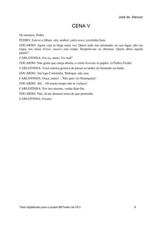 CENA V
Os mesmos, Pedro.
PEDRO: Está aí o tilburi, sim, senhor; carro novo, cavalinho bom.
EDUARDO: Agora veja se larga outra vez. Quero tudo isto arrumado, no seu lugar; não me
toque nos meus livros; escove esta roupa. Respeite-me os charutos. Quem abriu aquela
janela?
CARLOTINHA: Fui eu, mano. Fiz mal?
EDUARDO: Não gosto que esteja aberta; o vento leva-me os papéis. (à Pedro) Fecha!
CARLOTINHA: Você outrora gostava de passar as tardes ali fumando ou lendo.
EDUARDO: Até logo Carlotinha. Moleque, não saia.
CARLOTINHA: Ouça, mano!... Não quer ver Henriqueta?
EDUARDO: Ah!... Há muito tempo não te visitava!
CARLOTINHA: Por isso mesmo, venha falar-lhe.
EDUARDO: Não; Já me demorei mais do que pretendia.
CARLOTINHA: Escute!
José de, Alencar
Texto digitalizado para o projeto BDTeatro da UFU. 9
 