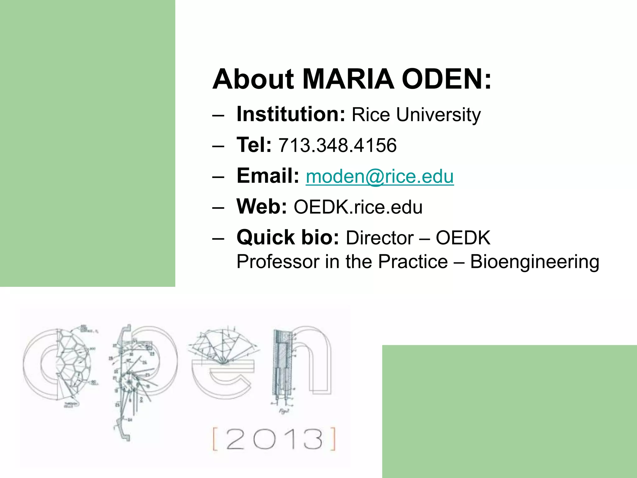 About MARIA ODEN:
–   Institution: Rice University
–   Tel: 713.348.4156
–   Email: moden@rice.edu
–   Web: OEDK.rice.edu
–   Quick bio: Director – OEDK
    Professor in the Practice – Bioengineering
 