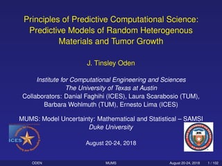 Principles of Predictive Computational Science:
Predictive Models of Random Heterogenous
Materials and Tumor Growth
J. Tinsley Oden
Institute for Computational Engineering and Sciences
The University of Texas at Austin
Collaborators: Danial Faghihi (ICES), Laura Scarabosio (TUM),
Barbara Wohlmuth (TUM), Ernesto Lima (ICES)
MUMS: Model Uncertainty: Mathematical and Statistical – SAMSI
Duke University
August 20-24, 2018
ODEN MUMS August 20-24, 2018 1 / 102
 