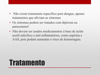 Tratamento
• Não existe tratamento específico para dengue, apenas
tratamentos que aliviam os sintomas
• Os sintomas podem ser tratados com dipirona ou
paracetamol
• Não devem ser usados medicamentos à base de ácido
acetil salicílico e anti-inflamatórios, como aspirina e
AAS, pois podem aumentar o risco de hemorragias.
 