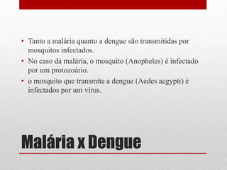 Malária x Dengue
• Tanto a malária quanto a dengue são transmitidas por
mosquitos infectados.
• No caso da malária, o mosquito (Anopheles) é infectado
por um protozoário.
• o mosquito que transmite a dengue (Aedes aegypti) é
infectados por um vírus.
 