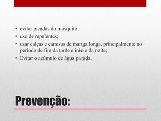 Prevenção:
• evitar picadas do mosquito;
• uso de repelentes;
• usar calças e camisas de manga longa, principalmente no
período de fim da tarde e início da noite;
• Evitar o acúmulo de água parada.
 