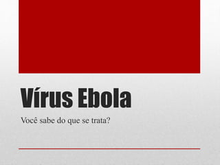 Vírus Ebola
Você sabe do que se trata?
 
