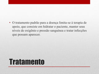 Tratamento
• O tratamento padrão para a doença limita-se à terapia de
apoio, que consiste em hidratar o paciente, manter seus
níveis de oxigênio e pressão sanguínea e tratar infecções
que possam aparecer.
 