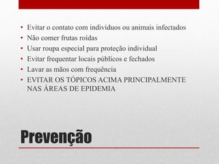 Prevenção
• Evitar o contato com indivíduos ou animais infectados
• Não comer frutas roídas
• Usar roupa especial para proteção individual
• Evitar frequentar locais públicos e fechados
• Lavar as mãos com frequência
• EVITAR OS TÓPICOS ACIMA PRINCIPALMENTE
NAS ÁREAS DE EPIDEMIA
 