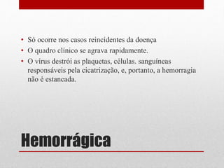 Hemorrágica
• Só ocorre nos casos reincidentes da doença
• O quadro clínico se agrava rapidamente.
• O vírus destrói as plaquetas, células. sanguíneas
responsáveis pela cicatrização, e, portanto, a hemorragia
não é estancada.
 