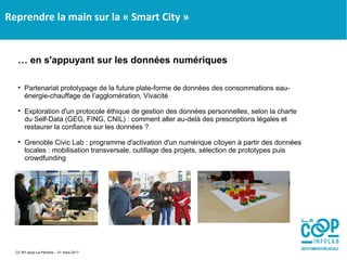 Reprendre la main sur la « Smart City »
… en s'appuyant sur les données numériques

Partenariat prototypage de la future plate-forme de données des consommations eau-
énergie-chauffage de l’agglomération, Vivacité

Exploration d'un protocole éthique de gestion des données personnelles, selon la charte
du Self-Data (GEG, FING, CNIL) : comment aller au-delà des prescriptions légales et
restaurer la confiance sur les données ?

Grenoble Civic Lab : programme d'activation d'un numérique citoyen à partir des données
locales : mobilisation transversale, outillage des projets, sélection de prototypes puis
crowdfunding
CC BY-scop La Péniche – 31 mars 2017
 