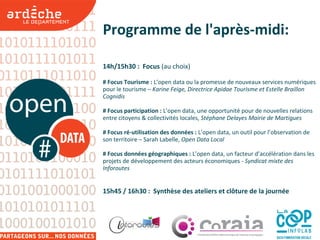 Programme de l'après-midi:
14h/15h30 : Focus (au choix)
# Focus Tourisme : L’open data ou la promesse de nouveaux services numériques
pour le tourisme – Karine Feige, Directrice Apidae Tourisme et Estelle Braillon
Cognidis
# Focus participation : L’open data, une opportunité pour de nouvelles relations
entre citoyens & collectivités locales, Stéphane Delayes Mairie de Martigues
# Focus ré-utilisation des données : L’open data, un outil pour l’observation de
son territoire – Sarah Labelle, Open Data Local
# Focus données géographiques : L’open data, un facteur d’accélération dans les
projets de développement des acteurs économiques - Syndicat mixte des
Inforoutes
15h45 / 16h30 : Synthèse des ateliers et clôture de la journée
 