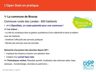 L'Open Data en pratique
1- La commune de Brocas
Commune rurale des Landes - 800 habitants
●
=> L'OpenData, un vaste potentiel pour une commune !
=> Les enjeux :
- Le rôle du numérique dans la gestion quotidienne d'une collectivité et dans la relation
avec les habitants
- Améliorer l’efficacité des services publiques
- Rendre des services avec les données
Démarche d'ouverture des données depuis 2011
●
Impliquer les citoyens à travers une opération libre
●
Création d'un portail Open data
=> Thématiques variées: Résultats sportifs, localisation des antennes relais, base
adresses, Accidentologie, données du patrimoine…
L'Open Data en pratique
CC BY-scop La Péniche – 31 mars 2017
 