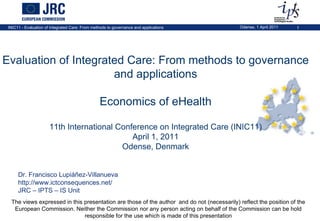 The views expressed in this presentation are those of the author  and do not (necessarily) reflect the position of the European Commission. Neither the Commission nor any person acting on behalf of the Commission can be hold responsible for the use which is made of this presentation Evaluation of Integrated Care: From methods to governance and applications Economics of eHealth 11th International Conference on Integrated Care (INIC11) April 1, 2011 Odense, Denmark Dr. Francisco Lupiáñez-Villanueva http://www.ictconsequences.net/ JRC – IPTS – IS Unit 