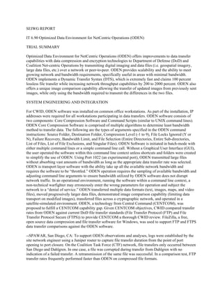 SEIWG REPORT
IT 6.90 Optimized Data Environment for NetCentric Operations (ODEN)
TRIAL SUMMARY
Optimized Data Environment for NetCentric Operations (ODEN) offers improvements to data transfer
capabilities with data compression and encryption technologies to Department of Defense (DoD) and
Coalition Net-centric Operations by transmitting digital imaging and data files (i.e. geospatial imagery,
large data files, etc.) over a network or peer-to-peer. ODEN provides scalability and the ability to meet
growing network and bandwidth requirements, specifically useful in areas with minimal bandwidth.
ODEN implements a Dynamic Transfer Syntax (DTS), which is extremely fast and claims 100 percent
lossless file transfer while increasing network throughput capabilities by 200 to 2000 percent. ODEN also
offers a unique image comparison capability allowing the transfer of updated images from previously sent
images, while only using the bandwidth required to transmit the differences in the two files.
SYSTEM ENGINEERING AND INTEGRATION
For CWID, ODEN software was installed on common office workstations. As part of the installation, IP
addresses were required for all workstations participating in data transfers. ODEN software consists of
two components: Core Compression Software and Command Scripts (similar to UNIX command lines).
ODEN Core Compression Software is comprised of multiple algorithms to determine least bandwidth
method to transfer data. The following are the types of arguments specified in the ODEN command
instructions: Source Folder, Destination Folder, Compression Level (-1 to 9), File Locks Ignored (Y or
N), Failure Recovery, Bandwidth Limit, and File Selection (Entire Directories, Entire Sub-directories,
List of Files, List of File Exclusions, and Singular Files). ODEN Software is initiated in batch-mode with
either multiple command lines or a simple command line call. Without a Graphical User Interface (GUI),
the user operated the software within this command line context unless shortcuts and folders were created
to simplify the use of ODEN. Using Port 1022 (an experimental port), ODEN transmitted large files
without absorbing vast amounts of bandwidth as long as the appropriate data transfer rate was selected.
ODEN is transport layer software with the ability take up all the available network bandwidth and
requires the software to be “throttled.” ODEN operation requires the sampling of available bandwidth and
adjusting command line arguments to ensure bandwidth utilized by ODEN software does not disrupt
network traffic. In an operational environment, running the software within a command line context, a
non-technical warfighter may erroneously enter the wrong parameters for operation and subject the
network to a “denial of service.” ODEN transferred multiple data formats (text, images, maps, and video
files), moved progressively larger data files, demonstrated image comparison capability (limiting data
transport on modified images), transferred files across a cryptographic network, and operated in a
satellite-simulated environment. ODEN, a technology from Central Command (CENTCOM), was
proposed to fulfill a CENTCOM capability gap. Given CENTCOM objectives, CWID compared transfer
rates from ODEN against current DoD file transfer standards (File Transfer Protocol (FTP) and File
Transfer Protocol Secure (FTPS)) to provide CENTCOM a thorough CWID review. FileZilla, a free,
open source data compression and file transfer software for Windows, was used to support FTP and FTPS
data transfer comparisons against the ODEN software.
--SPAWAR, San Diego, CA: To support ODEN observations and analyses, logs were established by the
site network engineer using a Juniper router to capture file transfer duration from the point of port
opening to port closure. On the Coalition Task Force (CTF) network, file transfers only occurred between
San Diego and Dahlgren. In one case, a file was corrupted during transfer from Dahlgren with no
indication of a failed transfer. A retransmission of the same file was successful. In a comparison test, FTP
transfer rates frequently performed faster than ODEN on compressed file formats.

 