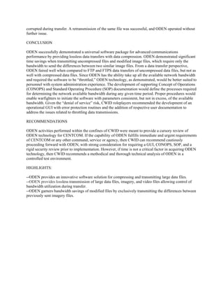 corrupted during transfer. A retransmission of the same file was successful, and ODEN operated without
further issue.
CONCLUSION
ODEN successfully demonstrated a universal software package for advanced communications
performance by providing lossless data transfers with data compression. ODEN demonstrated significant
time savings when transmitting uncompressed files and modified image files, which require only the
bandwidth to send the differences between two similar image files. From a data transfer perspective,
ODEN faired well when compared to FTP and FTPS data transfers of uncompressed data files, but not as
well with compressed data files. Since ODEN has the ability take up all the available network bandwidth
and required the software to be “throttled,” ODEN technology, as demonstrated, would be better suited to
personnel with system administration experience. The development of supporting Concept of Operations
(CONOPS) and Standard Operating Procedure (SOP) documentation would define the processes required
for determining the network available bandwidth during any given time period. Proper procedures would
enable warfighters to initiate the software with parameters consistent, but not in excess, of the available
bandwidth. Given the “denial of service” risk, CWID roleplayers recommended the development of an
operational GUI with error protection routines and the addition of respective user documentation to
address the issues related to throttling data transmissions.
RECOMMENDATIONS
ODEN activities performed within the confines of CWID were meant to provide a cursory review of
ODEN technology for CENTCOM. If the capability of ODEN fulfills immediate and urgent requirements
of CENTCOM or any other command, service or agency, then CWID can recommend cautiously
proceeding forward with ODEN, with strong consideration for requiring a GUI, CONOPS, SOP, and a
rigid security review prior to implementation. However, if time is not a critical factor in acquiring ODEN
technology, then CWID recommends a methodical and thorough technical analysis of ODEN in a
controlled test environment.
HIGHLIGHTS:
--ODEN provides an innovative software solution for compressing and transmitting large data files.
--ODEN provides lossless transmission of large data files, imagery, and video files allowing control of
bandwidth utilization during transfer.
--ODEN garners bandwidth savings of modified files by exclusively transmitting the differences between
previously sent imagery files.

 