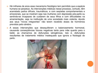    Há milhares de anos esse mecanismo fisiológico tem permitido que a espécie
    humana se perpetue. As intervenções médicas nesse processo, contudo, têm
    acarretado partos difíceis, traumáticos, e com seqüelas comportamentais e
    emocionais, que se mostram seja nas mulheres com depressão pós-parto ou
    sentindo-se incapazes de cuidarem de seus filhos e com dificuldades na
    amamentação, seja na instituição de uma sociedade mais violenta, devido
    aos seus “novos integrantes” não terem recebido doses de hormônios
    previstos pelo cérebro.
   A essas intervenções que desequilibram o balanceamento hormonal,
    causando conseqüências futuras negativas tanto para mãe quanto para o
    bebê, as chamamos de disfunções iatrogênicas. Isto é, disfunções
    resultantes de tratamento médico inadequado que ignora a fisiologia do
    parto.
 