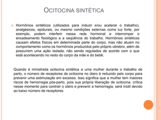 OCITOCINA SINTÉTICA

    Hormônios sintéticos (utilizados para induzir e/ou acelerar o trabalho),
     analgésicos, epidurais, ou mesmo condições externas como luz forte, por
     exemplo, podem interferir nessa rede hormonal e interromper o
     encadeamento fisiológico e a seqüência do trabalho. Hormônios sintéticos
     causam efeitos físicos em determinada parte do corpo, mas não atuam no
     comportamento como os hormônios produzidos pelo próprio cérebro, além de
     possuírem uma ação isolada, não sendo regulados de acordo com o que
     está acontecendo no resto do corpo da mãe e do bebê.



    Quando é ministrada ocitocina sintética a uma mulher durante o trabalho de
    parto, o número de receptores de ocitocina no útero é reduzido pelo corpo para
    prevenir uma estimulação em excesso. Isso significa que a mulher tem maiores
    riscos de hemorragia pós-parto, pois sua própria liberação de ocitocina, crítica
    nesse momento para contrair o útero e prevenir a hemorragia, será inútil devido
    ao baixo número de receptores.
 