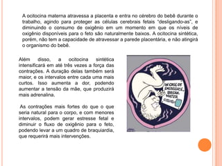A ocitocina materna atravessa a placenta e entra no cérebro do bebê durante o
 trabalho, agindo para proteger as células cerebrais fetais “desligando-as”, e
 diminuindo o consumo de oxigênio em um momento em que os níveis de
 oxigênio disponíveis para o feto são naturalmente baixos. A ocitocina sintética,
 porém, não tem a capacidade de atravessar a parede placentária, e não atingirá
 o organismo do bebê.

Além      disso,   a    ocitocina  sintética
intensificará em até três vezes a força das
contrações. A duração delas também será
maior, e os intervalos entre cada uma mais
curtos. Isso aumenta a dor, podendo
aumentar a tensão da mãe, que produzirá
mais adrenalina.

 As contrações mais fortes do que o que
seria natural para o corpo, e com menores
intervalos, podem gerar estresse fetal e
diminuir o fluxo de oxigênio para o feto,
podendo levar a um quadro de braquiardia,
que requerirá mais intervenções.
 