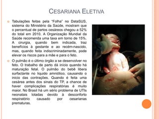 CESARIANA ELETIVA
   Tabulações feitas pela “Folha” no DataSUS,
    sistema do Ministério da Saúde, mostram que
    o percentual de partos cesáreos chegou a 52%
    do total em 2010. A Organização Mundial da
    Saúde recomenda uma taxa em torno de 15%.
    A cirurgia, quando bem indicada, traz
    benefícios à gestante e ao recém-nascido,
    mas, quando feita indiscriminadamente, pode
    elevar os riscos para a mãe e para o feto.
   O pulmão é o último órgão a se desenvolver no
    feto. O trabalho de parto dá início quando há
    maturação fetal. O pulmão do bebê libera
    surfactante no liquido amniótico, causando o
    inicio das contrações. Quando é feita uma
    cesárea antes dos sinais do TP, a chance de
    haver complicações respiratórias é muito
    maior. No Brasil há um sério problema de UTIs
    neonatais lotadas devido à desconforto
    respiratório    causado     por     cesarianas
    prematuras.
 