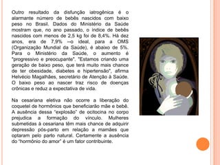 Outro resultado da disfunção iatrogênica é o
alarmante número de bebês nascidos com baixo
peso no Brasil. Dados do Ministério da Saúde
mostram que, no ano passado, o índice de bebês
nascidos com menos de 2,5 kg foi de 8,4%. Há dez
anos, era de 7,9% --o ideal, para a OMS
(Organização Mundial da Saúde), é abaixo de 5%.
Para o Ministério da Saúde, o aumento é
"progressivo e preocupante". "Estamos criando uma
geração de baixo peso, que terá muito mais chance
de ter obesidade, diabetes e hipertensão", afirma
Helvécio Magalhães, secretário de Atenção à Saúde.
O baixo peso ao nascer traz risco de doenças
crônicas e reduz a expectativa de vida.

Na cesariana eletiva não ocorre a liberação do
coquetel de hormônios que beneficiarão mãe e bebê.
A ausência dessa “explosão” de ocitocina no corpo
prejudica a formação do vínculo. Mulheres
submetidas à cesariana têm mais chance de adquirir
depressão pós-parto em relação a mamães que
optaram pelo parto natural. Certamente a ausência
do “hormônio do amor” é um fator contribuinte.
 