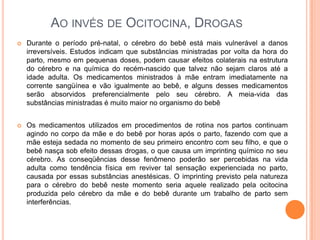 AO INVÉS DE OCITOCINA, DROGAS
   Durante o período pré-natal, o cérebro do bebê está mais vulnerável a danos
    irreversíveis. Estudos indicam que substâncias ministradas por volta da hora do
    parto, mesmo em pequenas doses, podem causar efeitos colaterais na estrutura
    do cérebro e na química do recém-nascido que talvez não sejam claros até a
    idade adulta. Os medicamentos ministrados à mãe entram imediatamente na
    corrente sangüínea e vão igualmente ao bebê, e alguns desses medicamentos
    serão absorvidos preferencialmente pelo seu cérebro. A meia-vida das
    substâncias ministradas é muito maior no organismo do bebê


   Os medicamentos utilizados em procedimentos de rotina nos partos continuam
    agindo no corpo da mãe e do bebê por horas após o parto, fazendo com que a
    mãe esteja sedada no momento de seu primeiro encontro com seu filho, e que o
    bebê nasça sob efeito dessas drogas, o que causa um imprinting químico no seu
    cérebro. As conseqüências desse fenômeno poderão ser percebidas na vida
    adulta como tendência física em reviver tal sensação experienciada no parto,
    causada por essas substâncias anestésicas. O imprinting previsto pela natureza
    para o cérebro do bebê neste momento seria aquele realizado pela ocitocina
    produzida pelo cérebro da mãe e do bebê durante um trabalho de parto sem
    interferências.
 
