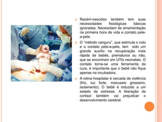    Recém-nascidos também tem suas
    necessidades     fisiológicas   básicas
    ignoradas. Necessitam de amamentação
    na primeira hora de vida e contato pele-
    a-pele.
   O “método canguru”, que estimula o colo
    e o contato pele-a-pele, tem sido um
    grande auxílio na recuperação mais
    rápida de bebês, prematuros ou não,
    que se encontram em UTIs neonatais. O
    contato torna-se uma ferramenta de
    cura, é importante que o bebê não fique
    apenas na incubadora.
   A rotina hospitalar é cercada de violência
    (frio, luz forte, manuseio grosseiro,
    isolamento). O bebê é induzido a um
    estado de estresse. A liberação de
    cortisol também vai prejudicar o
    desenvolvimento cerebral.
 