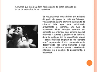A mulher que dá a luz tem necessidade de estar abrigada de
todos os estímulos de seu neocórtex


                          Se visualizarmos uma mulher em trabalho
                          de parto do ponto de vista da fisiologia,
                          visualizamos a parte primitiva e profunda do
                          cérebro dela, que esta trabalhando
                          arduamente e liberando um fluxo de
                          hormônios. Hoje, também estamos em
                          condição de entender que sempre que há
                          inibições – durante o processo de parto ou
                          durante qualquer tipo de experiência sexual
                          – essas inibições originam-se do “cérebro
                          novo”, a parte do cérebro que é altamente
                          desenvolvida nos seres humanos e que
                          pode ser considerada como o cérebro do
                          intelecto, ou o cérebro do pensamento, o
                          neocórtex.
 