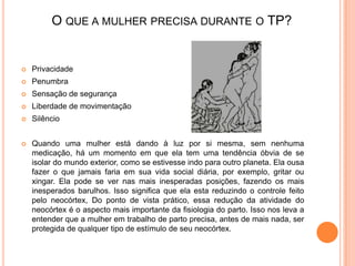 O QUE A MULHER PRECISA DURANTE O TP?


   Privacidade
   Penumbra
   Sensação de segurança
   Liberdade de movimentação
   Silêncio


   Quando uma mulher está dando à luz por si mesma, sem nenhuma
    medicação, há um momento em que ela tem uma tendência óbvia de se
    isolar do mundo exterior, como se estivesse indo para outro planeta. Ela ousa
    fazer o que jamais faria em sua vida social diária, por exemplo, gritar ou
    xingar. Ela pode se ver nas mais inesperadas posições, fazendo os mais
    inesperados barulhos. Isso significa que ela esta reduzindo o controle feito
    pelo neocórtex, Do ponto de vista prático, essa redução da atividade do
    neocórtex é o aspecto mais importante da fisiologia do parto. Isso nos leva a
    entender que a mulher em trabalho de parto precisa, antes de mais nada, ser
    protegida de qualquer tipo de estímulo de seu neocórtex.
 