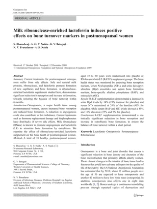 Osteoporos Int
DOI 10.1007/s00198-009-0839-8

 ORIGINAL ARTICLE



Milk ribonuclease-enriched lactoferrin induces positive
effects on bone turnover markers in postmenopausal women
S. Bharadwaj & A. G. T. Naidu & G. V. Betageri &
N. V. Prasadarao & A. S. Naidu




Received: 17 October 2008 / Accepted: 12 December 2008
# International Osteoporosis Foundation and National Osteoporosis Foundation 2009


                                                                     aged 45 to 60 years were randomized into placebo or
Abstract
Summary Current treatments for postmenopausal osteopo-               RNAse-enriched-LF (R-ELF) supplement groups. The bone
rosis suffer from side effects. Safe and natural milk                health status was monitored by assessing bone resorption
proteins, ribonuclease, and lactoferrin promote formation            markers, serum N-telopeptides (NTx), and urine deoxypyr-
of new capillaries and bone formation. A ribonuclease-               idinoline (Dpd) crosslinks and serum bone formation
enriched lactoferrin supplement studied here, demonstrates           markers, bone-specific alkaline phosphatase (BAP), and
significant reduction in resorption and increase in formation,       osteocalcin (OC).
towards restoring the balance of bone turnover within                Results R-ELF supplementation demonstrated a decrease in
6 months.                                                            urine Dpd levels by 14% (19% increase for placebo) and
Introduction Osteoporosis, a major health issue among                serum NTx maintained at 24% of the baseline (41% for
postmenopausal women, causes increased bone resorption               placebo), while serum BAP and OC levels showed a 45%
and reduced bone formation. A reduction in angiogenesis              and 16% elevation (25% and 5% for placebo).
could also contribute to this imbalance. Current treatments          Conclusions R-ELF supplementation demonstrated a sta-
such as hormone replacement therapy and bisphosphonates              tistically significant reduction in bone resorption and
have drawbacks of severe side effects. Milk ribonuclease             increase in osteoblastic bone formation, to restore the
(RNase) is known to promote angiogenesis and lactoferrin             balance of bone turnover within a short period.
(LF) to stimulate bone formation by osteoblasts. We
                                                                     Keywords Lactoferrin . Osteoporosis . Postmenopause .
examine the effect of ribonuclease-enriched lactoferrin
supplement on the bone health of postmenopausal women.               Ribonuclease
Methods A total of 38 healthy, postmenopausal women,

S. Bharadwaj : A. G. T. Naidu : A. S. Naidu (*)                      Introduction
N-terminus Research Laboratory,
981 Corporate Center Dr., # 110,                                     Osteoporosis is a bone and joint disorder that causes a
Pomona, CA 91768, USA                                                significant reduction in bone density and alteration of the
e-mail: asnaidu@nterminus.com
                                                                     bone microstructure that primarily affects elderly women.
                                                                     These chronic changes in the interior of bone tissue lead to
G. V. Betageri
Department of Pharmaceutical Sciences, College of Pharmacy,          fractures that could have adverse influence on the quality of
Western University of Health Sciences,                               life of the elderly. The US National Osteoporosis Foundation
309 E Second Street,
                                                                     has estimated that by 2010, about 12 million people over
Pomona, CA 91766, USA
                                                                     the age of 50 are expected to have osteoporosis and
N. V. Prasadarao                                                     another 40 million to have low bone mass (osteopenia). In
Division of Infectious Diseases, Childrens Hospital Los Angeles      addition, osteoporosis also affects one in eight men
and Keck School of Medicine, University of Southern California,
                                                                     worldwide [1, 2]. Bones undergo a continuous remodeling
4650 Sunset Blvd.,
                                                                     process through repeated cycles of destruction and
Los Angeles, CA 90027, USA
 