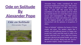 Ode on Solitude
By
Alexander Pope
Alexander Pope, widely considered the most
prominent English poet of the early 18th century,
wrote "Ode on Solitude" in 1700—when he was
only 12 years old! The poem bears little
resemblance to the later satirical work for which
he is mostly known; in a style that is more or less
earnest and contemplative, this "Ode" praises
people who live simple and solitary lives, arguing
that the happiest people are self-sufficient and
unconcerned with the opinions or recognition of
others.
“Ode on Solitude” celebrates the beauty of living
simply and alone. The speaker argues that a
solitary yet self-sufficient person is a happy one:
people don’t really need that much in order to be
content with their lives—just a little bit of peace
and quiet, physical and mental health, and a good
mix of work and play. Being seen and “known,”
the speaker implies, simply complicates life
 