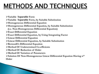 METHODS AND TECHNIQUES
Variable Separable Form
Variable Separable Form, by Suitable Substitution
Homogeneous Differential Equation
Homogeneous Differential Equation, by Suitable Substitution
 (i.e. Non-Homogeneous Differential Equation)
Exact Differential Equation
Exact Differential Equation, by Using Integrating Factor
Linear Differential Equation
Linear Differential Equation, by Suitable Substitution
Bernoulli’s Differential Equation
Method Of Undetermined Co-efficients
Method Of Reduction of Order
Method Of Variation of Parameters
Solution Of Non-Homogeneous Linear Differential Equation Having nth
Order
 