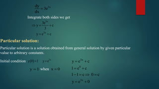 3xdy
3e
dx

Integrate both sides we get
3x
3x
3e
y c
3
y e c
  
 
Particular solution:
Particular solution is a solution obtained from general solution by given particular
value to arbitrary constants.
Initial condition   3x
y 0 1 y e 
y 1 x 0when
3x
0
3x
y e c
1 e c
1 1 c 0 c
y e 0
 
 
   
 
 