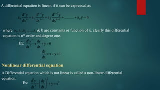 A differential equation is linear, if it can be expressed as
n n 1 n 2
0 1 2 nn n 1 n 2
d y d y d y
a a a .......... a y b
dx dx dx
 
 
    
where 0 1 2 n..a ,a ,a ..a & b are constants or function of x. clearly this differential
equation is nth order and degree one.
Ex:
2
2
d y dy
x y 0
dxdx
  
dy
x y 1
dx
  
Nonlinear differential equation
A Differential equation which is not linear is called a non-linear differential
equation.
Ex:
23
2
3
d y dy
y x
dxdx
 
   
 
 