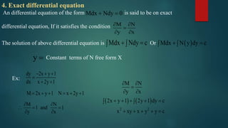 4. Exact differential equation
An differential equation of the form is said to be on exact
differential equation, If it satisfies the condition
Mdx Ndy 0 
M N
y x
 

 
The solution of above differential equation is OrMdx Ndy c    Mdx N y dy c  
y  Constant terms of N free form X
Ex:
dy 2x y 1
dx x 2y 1
  

 
M 2x y 1 N x 2y 1     
M N
1 and 1
y x
 
  
 
   
2 2
M N
y x
2x y 1 2y 1 dy c
x xy x y y c
 

 
     
    
 