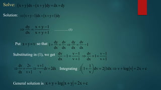 Solve:    x y dx x y dy dx dy    
Solution:    x y 1 dx x y 1 dy     
dy x y 1
dx x y 1
 
 
 
………….. (1)
x y v  dy dv dy dv
1 1
dx dx dx dx
    Put so that
Substituting in (1), we get dv v 1
1
dx v 1

 

dv v 1
1
dx v 1

  

dv 2v v 1
dv 2dx
dx v 1 v

   

1
1 dv 2 1dx v log v 2x c
v
 
       
 
Integrating
x y log x y 2x c    General solution is
 